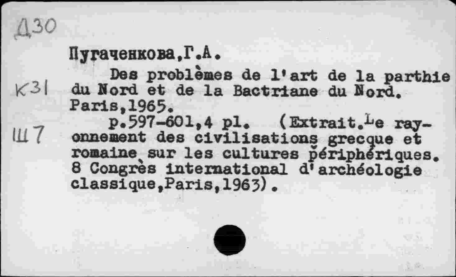 ﻿Діо
Пугаченкова.Г.А.
Des problèmes de l’art de la parthie «SI du Nord et de la Bactriane du Kord.
Paris>1965.
-,	p.597-601,4 pl* (Extrait.^e ray-
111 ornement des civilisations grecque et romaine^ sur les cultures périphériques.
8 Congres international d’archéologie classique,Paris,196?).